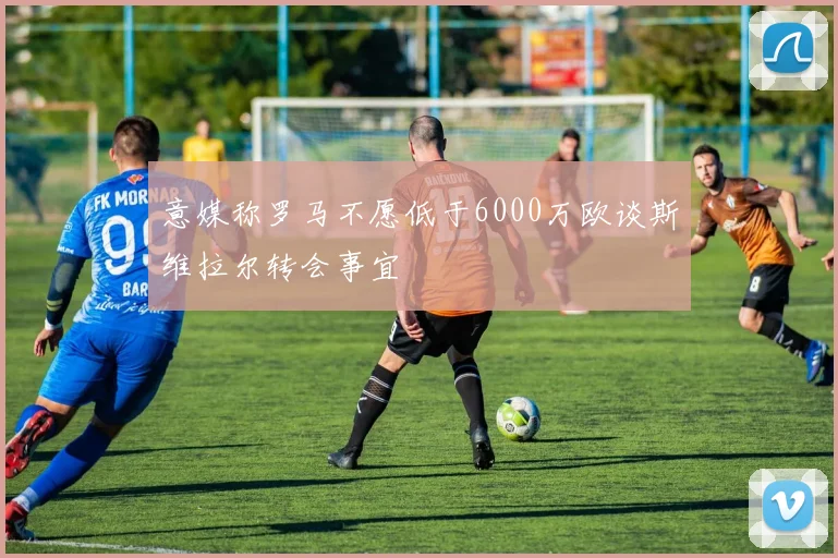 意媒称罗马不愿低于6000万欧谈斯维拉尔转会事宜