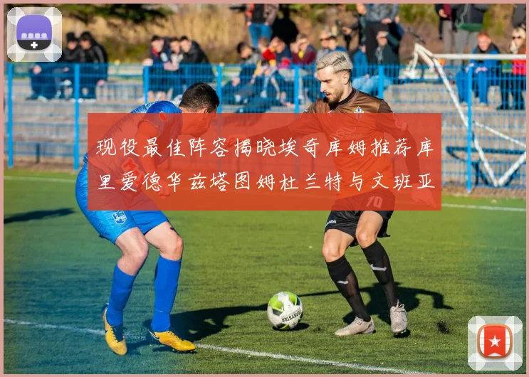 现役最佳阵容揭晓埃奇库姆推荐库里爱德华兹塔图姆杜兰特与文班亚马