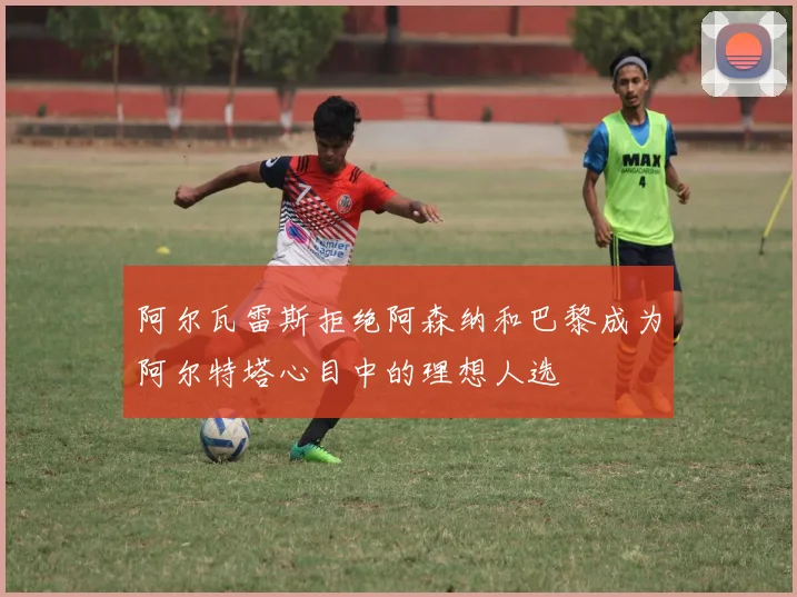 阿尔瓦雷斯拒绝阿森纳和巴黎成为阿尔特塔心目中的理想人选
