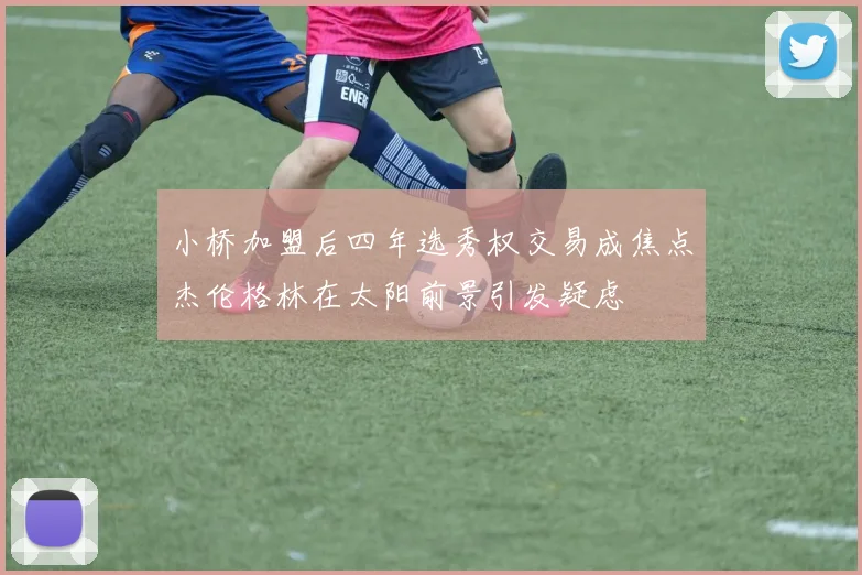 小桥加盟后四年选秀权交易成焦点杰伦格林在太阳前景引发疑虑
