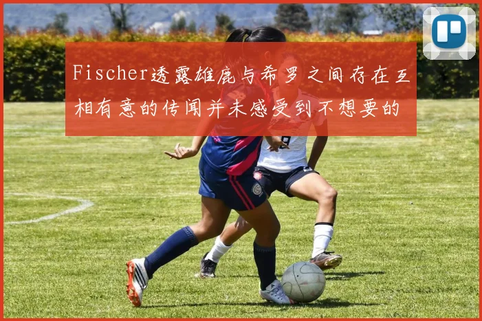 Fischer透露雄鹿与希罗之间存在互相有意的传闻并未感受到不想要的迹象
