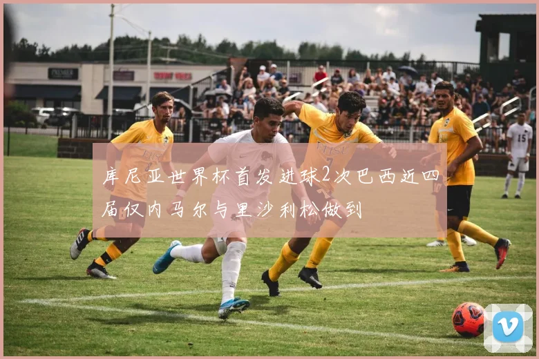 库尼亚世界杯首发进球2次巴西近四届仅内马尔与里沙利松做到