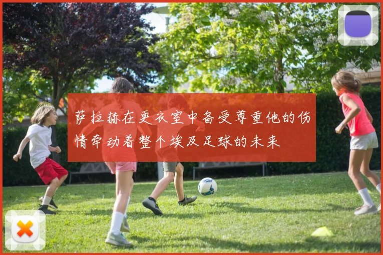 萨拉赫在更衣室中备受尊重他的伤情牵动着整个埃及足球的未来
