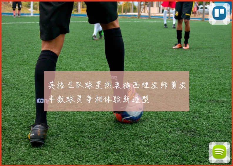 英格兰队球星热衷梅西理发师剪发半数球员争相体验新造型