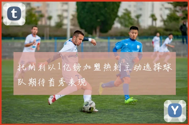 托纳利以1亿镑加盟热刺主动选择球队期待首秀表现