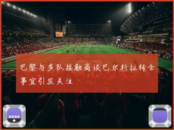 巴黎与多队接触商谈巴尔科拉转会事宜引发关注