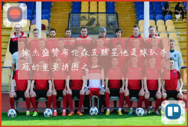 徐杰盛赞布伦森五颗星他是球队夺冠的重要拼图之一