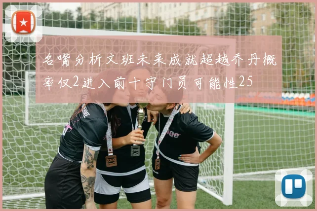 名嘴分析文班未来成就超越乔丹概率仅2进入前十守门员可能性25