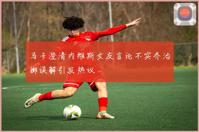 马卡澄清内维斯女友言论不实乔治娜误解引发热议
